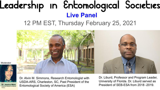 Leadership in Entomological Societies Live Panel 12 pm EST, Thursday Februray 25, 2021. Moderator Dr. Jessica Ware. Dr Alvin Simmons, Research Entomologists with USDA-ARS, Charleston SC, Past President of the Entomological Society of America (ESA). Dr. Liburd Professor and program leader University of Florida. Dr Liburd served as the President of SEB-ESA from 2018-2019.
